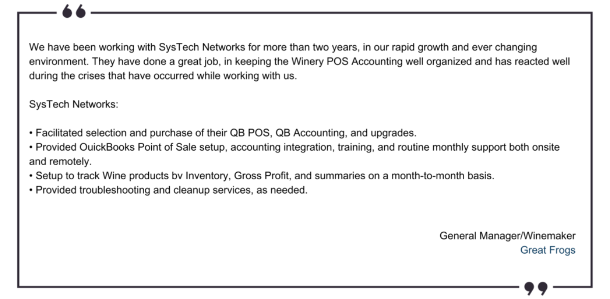 We have been working with SysTech Networks (Ross) for more than two years, in our rapid growth and ever changing environment. Ross has done a great job, in keeping the Winery POS Accounting well o (2)